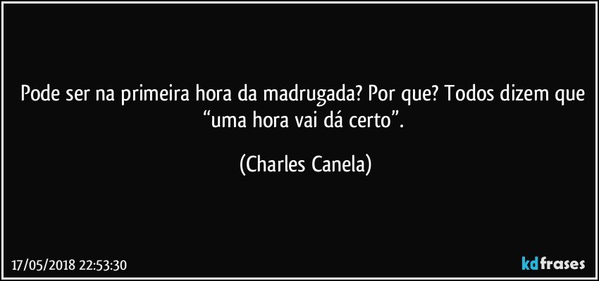 Pode ser na primeira hora da madrugada? Por que? Todos dizem que “uma hora vai dá certo”. (Charles Canela)