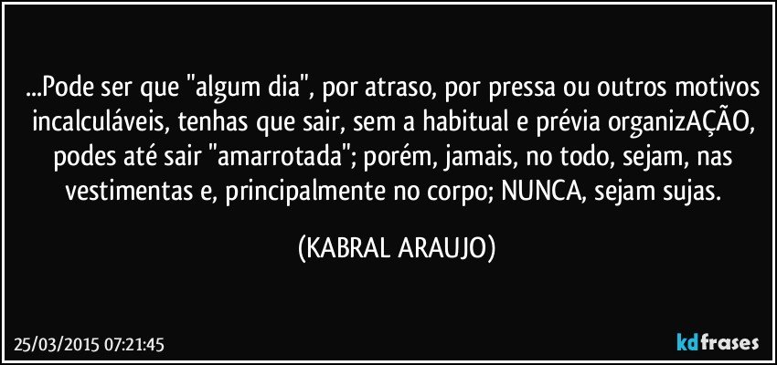 ...Pode ser que "algum dia", por atraso, por pressa ou outros motivos incalculáveis, tenhas que sair, sem a habitual e prévia organizAÇÃO, podes até sair "amarrotada"; porém, jamais, no todo, sejam, nas vestimentas e, principalmente no corpo; NUNCA, sejam sujas. (KABRAL ARAUJO)