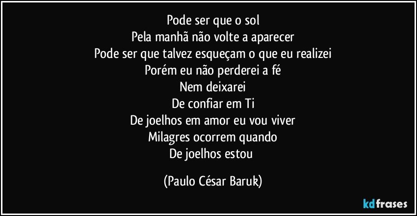 Pode ser que o sol
Pela manhã não volte a aparecer
Pode ser que talvez esqueçam o que eu realizei
Porém eu não perderei a fé
Nem deixarei
De confiar em Ti
De joelhos em amor eu vou viver
Milagres ocorrem quando
De joelhos estou (Paulo César Baruk)