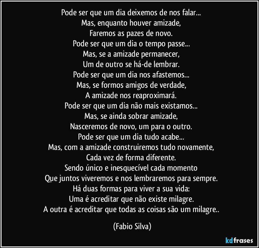 Pode ser que um dia deixemos de nos falar... 
Mas, enquanto houver amizade, 
Faremos as pazes de novo. 
Pode ser que um dia o tempo passe... 
Mas, se a amizade permanecer, 
Um de outro se há-de lembrar. 
Pode ser que um dia nos afastemos... 
Mas, se formos amigos de verdade, 
A amizade nos reaproximará. 
Pode ser que um dia não mais existamos... 
Mas, se ainda sobrar amizade, 
Nasceremos de novo, um para o outro. 
Pode ser que um dia tudo acabe... 
Mas, com a amizade construiremos tudo novamente, 
Cada vez de forma diferente. 
Sendo único e inesquecível cada momento 
Que juntos viveremos e nos lembraremos para sempre. 
Há duas formas para viver a sua vida: 
Uma é acreditar que não existe milagre. 
A outra é acreditar que todas as coisas são um milagre.. (Fabio Silva)