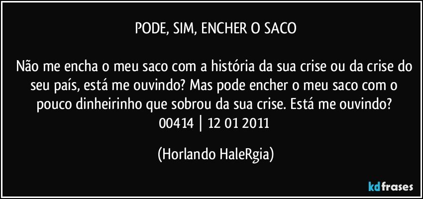 PODE, SIM, ENCHER O SACO

Não me encha o meu saco com a história da sua crise ou da crise do seu país, está me ouvindo? Mas pode encher o meu saco com o pouco dinheirinho que sobrou da sua crise. Está me ouvindo? 
00414 | 12/01/2011 (Horlando HaleRgia)