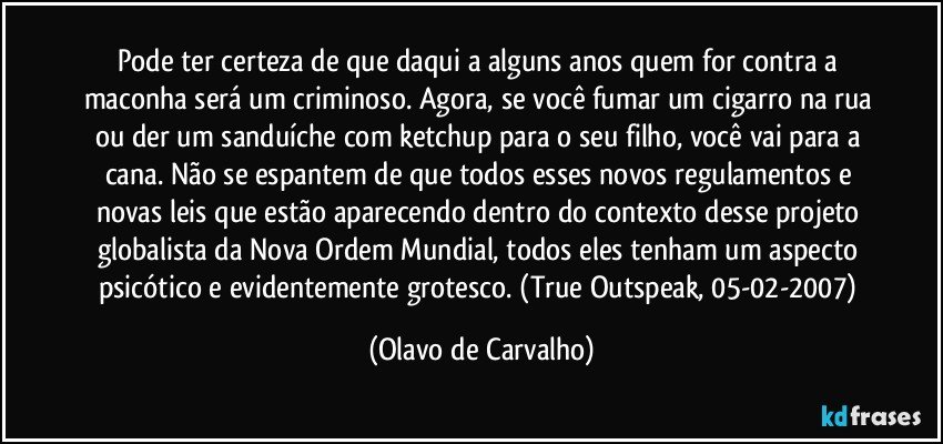 Pode ter certeza de que daqui a alguns anos quem for contra a maconha será um criminoso. Agora, se você fumar um cigarro na rua ou der um sanduíche com ketchup para o seu filho, você vai para a cana. Não se espantem de que todos esses novos regulamentos e novas leis que estão aparecendo dentro do contexto desse projeto globalista da Nova Ordem Mundial, todos eles tenham um aspecto psicótico e evidentemente grotesco. (True Outspeak, 05-02-2007) (Olavo de Carvalho)