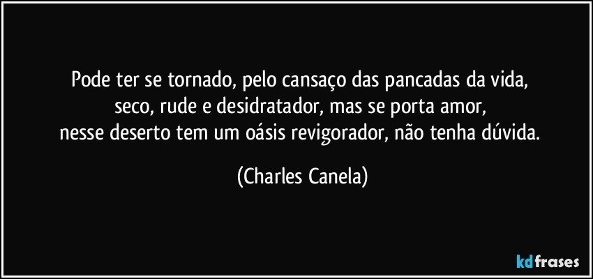 Pode ter se tornado, pelo cansaço das pancadas da vida,  
seco, rude e desidratador, mas se porta amor, 
nesse deserto tem um oásis revigorador, não tenha dúvida. (Charles Canela)