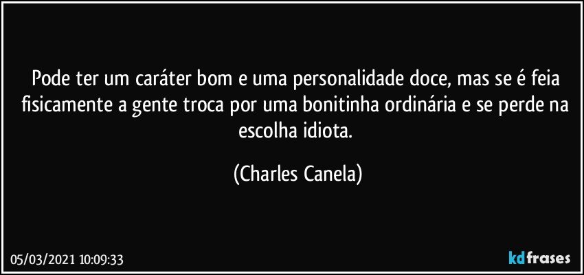 Pode ter um caráter bom e uma personalidade doce, mas se é feia fisicamente a gente troca por uma bonitinha ordinária e se perde na escolha idiota. (Charles Canela)