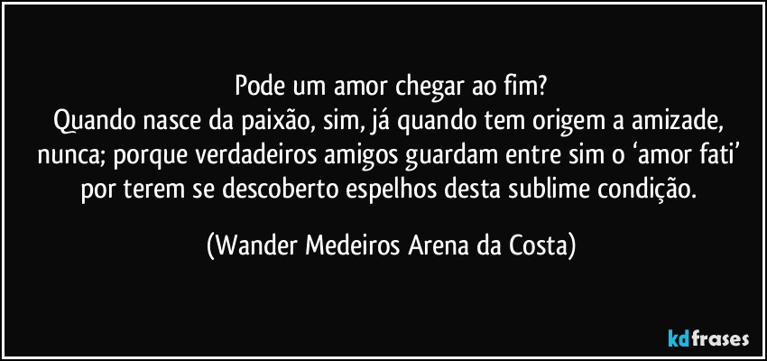 Pode um amor chegar ao fim?
Quando nasce da paixão, sim, já quando tem origem a amizade, nunca; porque verdadeiros amigos guardam entre sim o ‘amor fati’ por terem se descoberto espelhos desta sublime condição. (Wander Medeiros Arena da Costa)