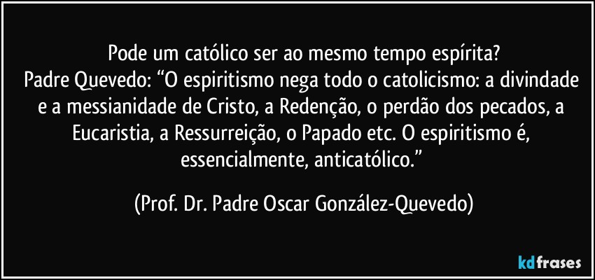 Pode um católico ser ao mesmo tempo espírita?
Padre Quevedo: “O espiritismo nega todo o catolicismo: a divindade e a messianidade de Cristo, a Redenção, o perdão dos pecados, a Eucaristia, a Ressurreição, o Papado etc. O espiritismo é, essencialmente, anticatólico.” (Prof. Dr. Padre Oscar González-Quevedo)