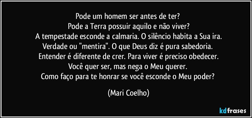 Pode um homem ser antes de ter? 
Pode a Terra possuir aquilo e não viver?
A tempestade esconde a calmaria. O silêncio habita a Sua ira.
Verdade ou "mentira". O que Deus diz é pura sabedoria. 
Entender é diferente de crer. Para viver é preciso obedecer.
Você quer ser, mas nega o Meu querer. 
Como faço para te honrar se você esconde o Meu poder? (Mari Coelho)