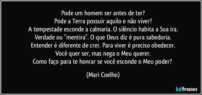 Pode um homem ser antes de ter?
Pode a Terra possuir aquilo e não viver?
A tempestade esconde a calmaria. O silêncio habita a Sua ira.
Verdade ou "mentira". O que Deus diz é pura sabedoria.
Entender é diferente de crer. Para viver é preciso obedecer.
Você quer ser, mas nega o Meu querer.
Como faço para te honrar se você esconde o Meu poder? (Mari Coelho)