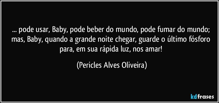 ... pode usar, Baby, pode beber do mundo, pode fumar do mundo; mas, Baby, quando a grande noite chegar, guarde o último fósforo para, em sua rápida luz, nos amar! (Pericles Alves Oliveira)