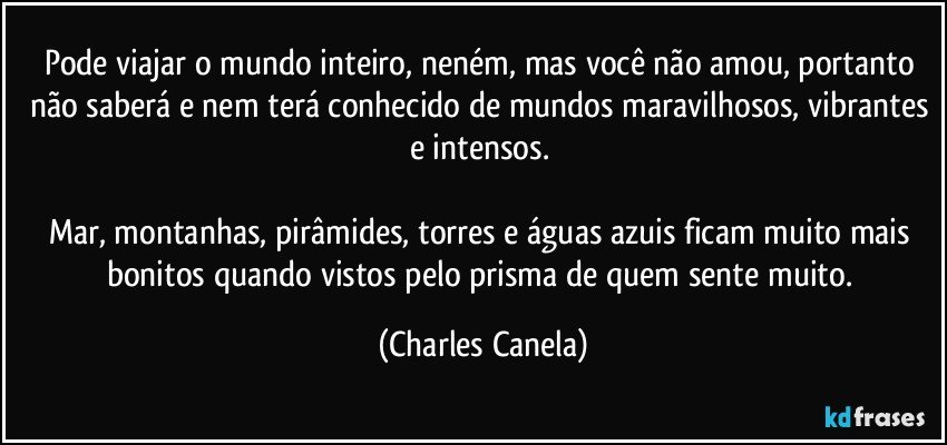 Pode viajar o mundo inteiro, neném, mas você não amou, portanto não saberá e nem terá conhecido de mundos maravilhosos, vibrantes e intensos. 

Mar, montanhas, pirâmides, torres e águas azuis ficam muito mais bonitos quando vistos pelo prisma de quem sente muito. (Charles Canela)