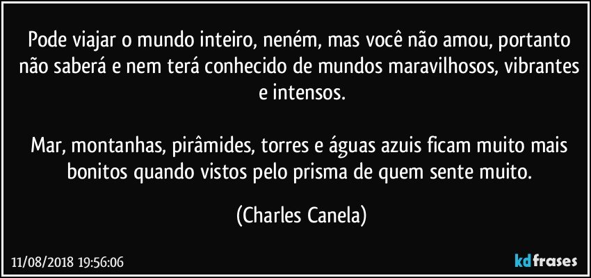 Pode viajar o mundo inteiro, neném, mas você não amou, portanto não saberá e nem terá conhecido de mundos maravilhosos, vibrantes e intensos.

Mar, montanhas, pirâmides, torres e águas azuis ficam muito mais bonitos quando vistos pelo prisma de quem sente muito. (Charles Canela)