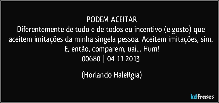 PODEM ACEITAR
Diferentemente de tudo e de todos eu incentivo (e gosto) que aceitem imitações da minha singela pessoa. Aceitem imitações, sim. E, então, comparem, uai... Hum!
00680 | 04/11/2013 (Horlando HaleRgia)