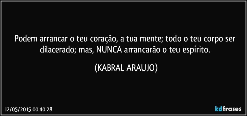 Podem arrancar o teu coração, a tua mente; todo o teu corpo ser dilacerado; mas, NUNCA arrancarão o teu espírito. (KABRAL ARAUJO)