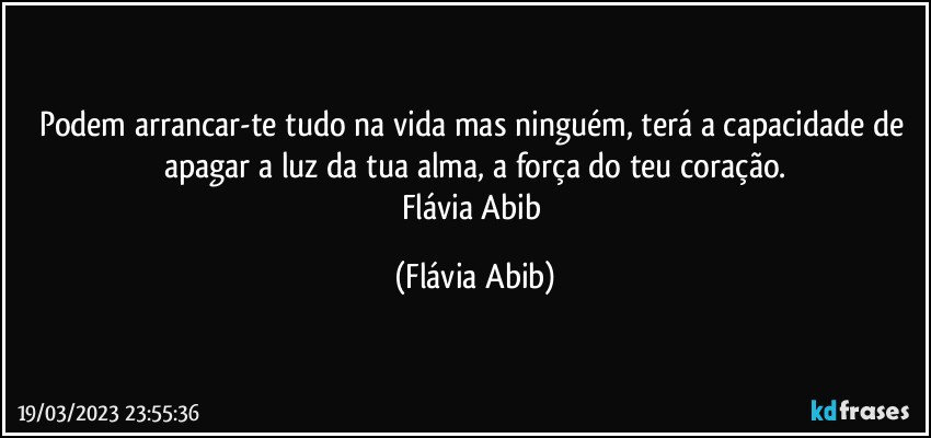 Podem arrancar-te tudo na vida mas ninguém, terá a capacidade de apagar a luz da tua alma, a força do teu coração.
Flávia Abib (Flávia Abib)