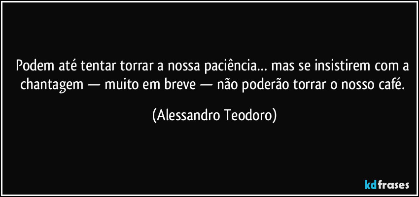 Podem até tentar torrar a nossa paciência… mas se insistirem com a chantagem — muito em breve — não poderão torrar o nosso café. (Alessandro Teodoro)