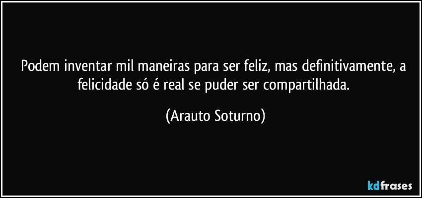 Podem inventar mil maneiras para ser feliz, mas definitivamente,  a felicidade só é real se puder ser compartilhada. (Arauto Soturno)
