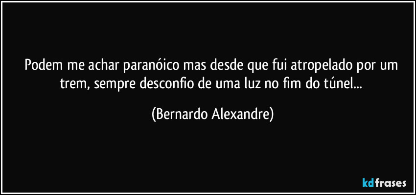 Podem me achar paranóico mas desde que fui atropelado por um trem, sempre desconfio de uma luz no fim do túnel... (Bernardo Alexandre)