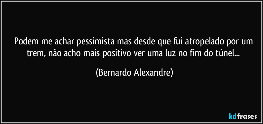 Podem me achar pessimista mas desde que fui atropelado por um trem, não acho mais positivo ver uma luz no fim do túnel... (Bernardo Alexandre)