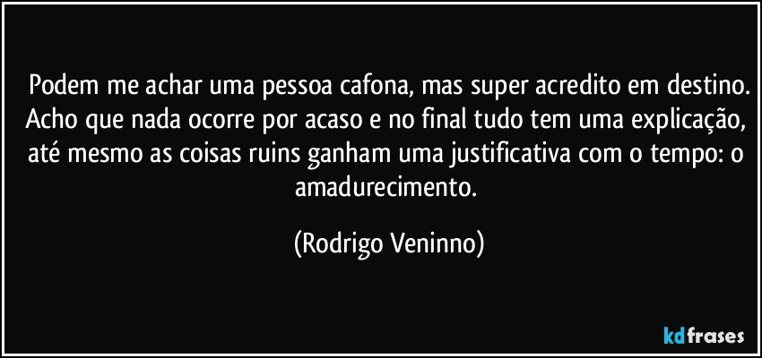 Podem me achar uma pessoa cafona, mas super acredito em destino.
Acho que nada ocorre por acaso e no final tudo tem uma explicação, até mesmo as coisas ruins ganham uma justificativa com o tempo: o amadurecimento. (Rodrigo Veninno)