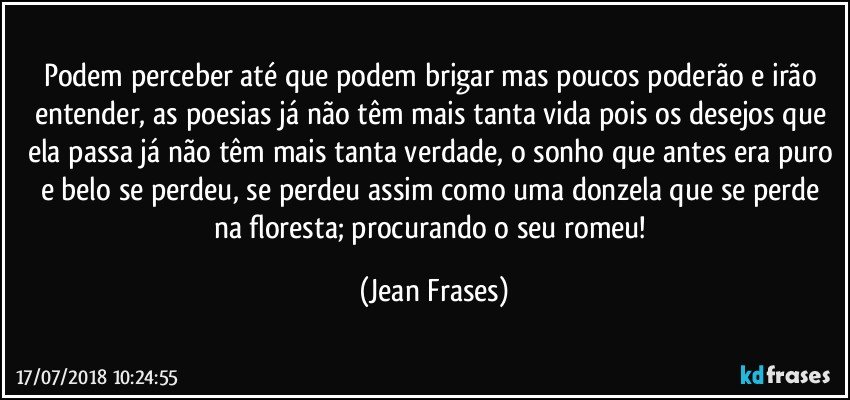 Podem perceber até que podem brigar mas poucos poderão e irão entender, as poesias já não têm mais tanta vida pois os desejos que ela passa já não têm mais tanta verdade, o sonho que antes era puro e belo se perdeu, se perdeu assim como uma donzela que se perde na floresta; procurando o seu romeu! (Jean Frases)