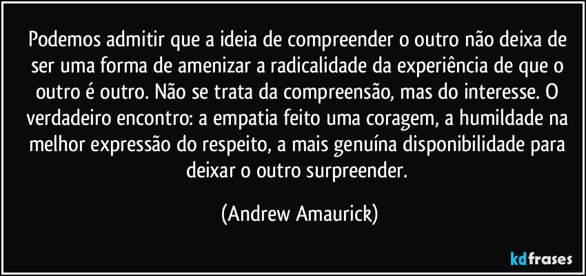 Podemos admitir que a ideia de compreender o outro não deixa de ser uma forma de amenizar a radicalidade da experiência de que o outro é outro. Não se trata da compreensão, mas do interesse. O verdadeiro encontro: a empatia feito uma coragem, a humildade na melhor expressão do respeito, a mais genuína disponibilidade para deixar o outro surpreender. (Andrew Amaurick)