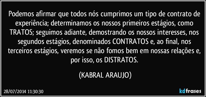 Podemos afirmar que todos nós cumprimos um tipo de contrato de experiência; determinamos os nossos primeiros estágios, como TRATOS; seguimos adiante, demostrando os nossos interesses, nos segundos estágios, denominados CONTRATOS e, ao final, nos terceiros estágios, veremos se não fomos bem em nossas relações e, por isso, os DISTRATOS. (KABRAL ARAUJO)