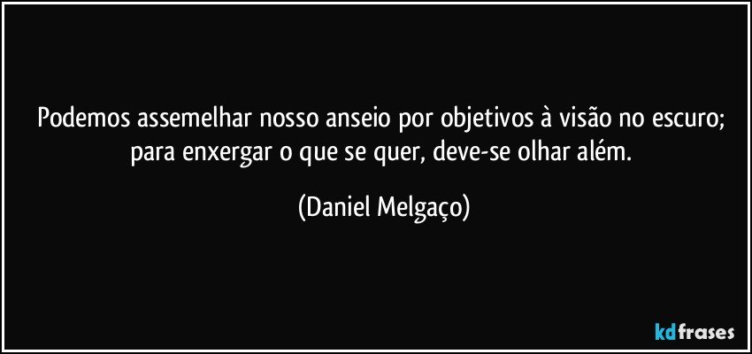 Podemos assemelhar nosso anseio por objetivos à visão no escuro; para enxergar o que se quer, deve-se olhar além. (Daniel Melgaço)