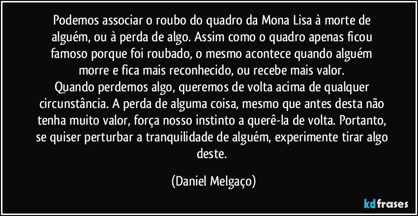 Podemos associar o roubo do quadro da Mona Lisa à morte de alguém, ou à perda de algo. Assim como o quadro apenas ficou famoso porque foi roubado, o mesmo acontece quando alguém morre e fica mais reconhecido, ou recebe mais valor. 
Quando perdemos algo, queremos de volta acima de qualquer circunstância. A perda de alguma coisa, mesmo que antes desta não tenha muito valor, força nosso instinto a querê-la de volta. Portanto, se quiser perturbar a tranquilidade de alguém, experimente tirar algo deste. (Daniel Melgaço)