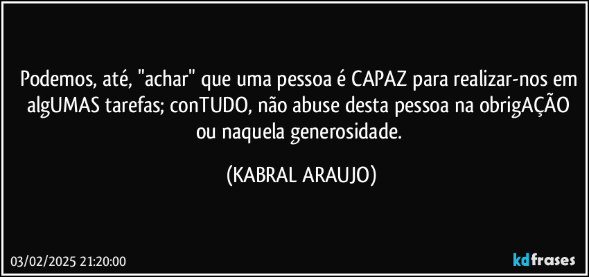 Podemos, até, "achar" que uma pessoa é CAPAZ para realizar-nos em algUMAS tarefas; conTUDO, não abuse desta pessoa na obrigAÇÃO ou naquela  generosidade. (KABRAL ARAUJO)