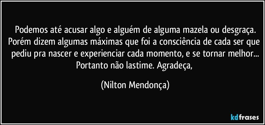 Podemos até acusar algo e alguém de alguma mazela ou desgraça.
Porém dizem algumas máximas que foi a consciência de cada ser que pediu pra nascer e experienciar cada momento, e se tornar melhor...
Portanto não lastime. Agradeça, (Nilton Mendonça)