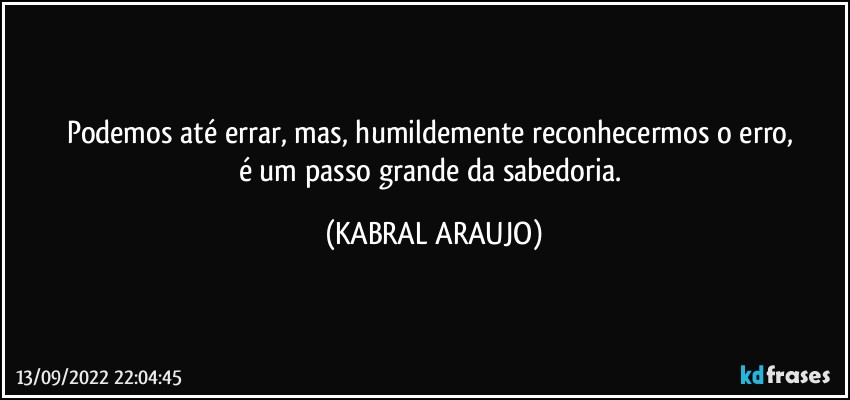 Podemos até errar, mas, humildemente reconhecermos o erro, 
é um passo grande da sabedoria. (KABRAL ARAUJO)