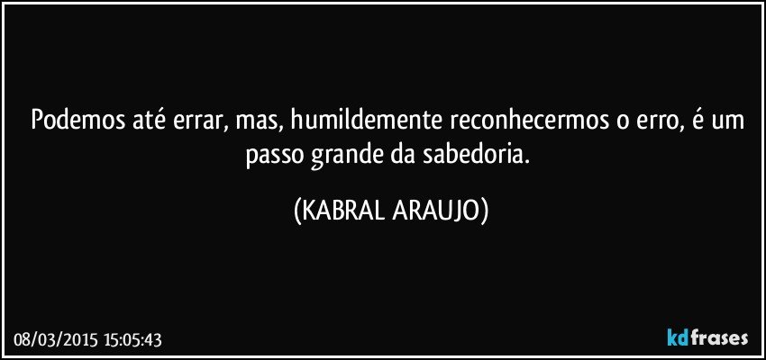 Podemos até errar, mas, humildemente reconhecermos o erro, é um passo grande da sabedoria. (KABRAL ARAUJO)