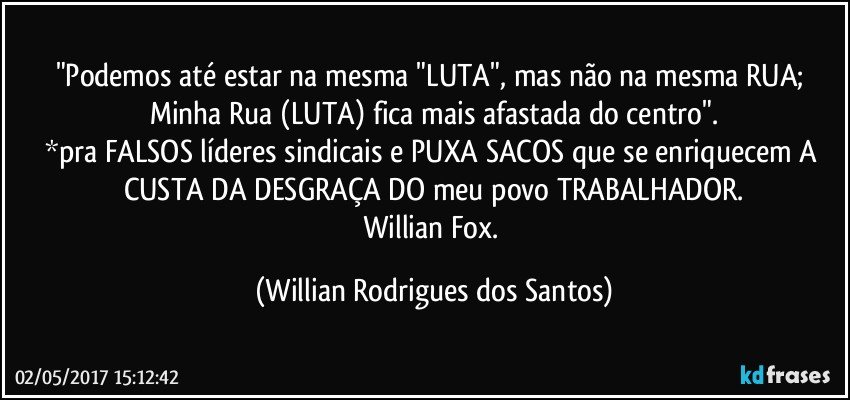 "Podemos até estar na mesma "LUTA", mas não na mesma RUA; Minha Rua (LUTA) fica mais afastada do centro".
*pra FALSOS líderes sindicais e PUXA SACOS que se enriquecem A CUSTA DA DESGRAÇA DO meu povo TRABALHADOR.
Willian Fox. (Willian Rodrigues dos Santos)