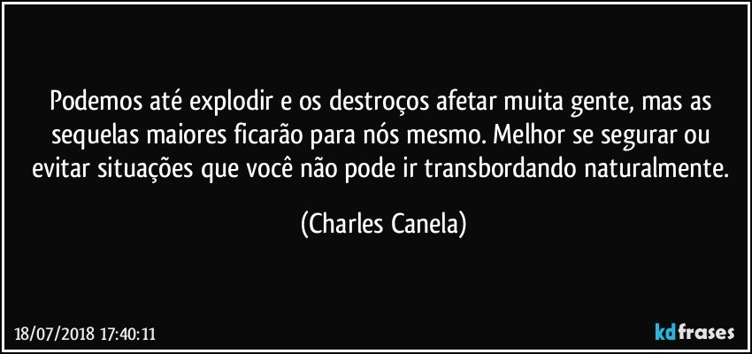 Podemos até explodir e os destroços afetar muita gente, mas as sequelas maiores ficarão para nós mesmo. Melhor se segurar ou evitar situações que você não pode ir transbordando naturalmente. (Charles Canela)