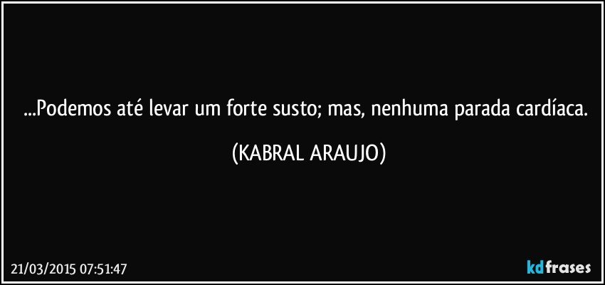 ...Podemos até levar um forte susto; mas, nenhuma parada cardíaca. (KABRAL ARAUJO)
