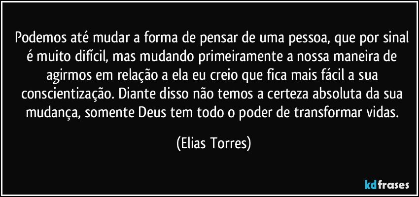 Podemos até mudar a forma de pensar de uma pessoa, que por sinal é muito difícil, mas mudando primeiramente a nossa maneira de agirmos em relação a ela eu creio que fica mais fácil a sua conscientização. Diante disso não temos a certeza absoluta da sua mudança, somente Deus tem todo o poder de transformar vidas. (Elias Torres)