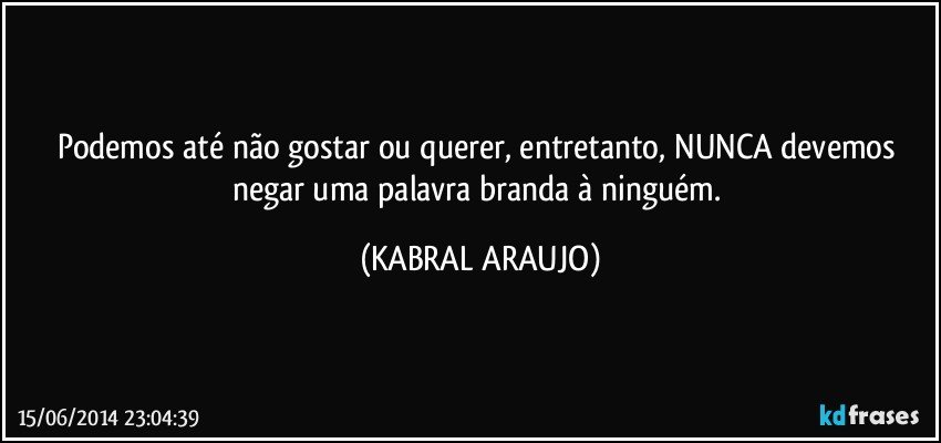 Podemos até não gostar ou querer, entretanto, NUNCA devemos negar uma palavra branda à ninguém. (KABRAL ARAUJO)