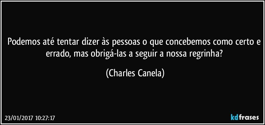 Podemos até tentar dizer às pessoas o que concebemos como certo e errado, mas obrigá-las a seguir a nossa regrinha? (Charles Canela)