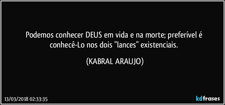 Podemos conhecer  DEUS em vida e na morte; preferível é conhecê-Lo nos dois "lances" existenciais. (KABRAL ARAUJO)