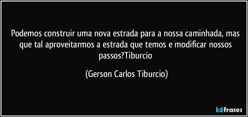 Podemos construir uma nova estrada para a nossa caminhada, mas que tal aproveitarmos a estrada que temos e modificar nossos passos?Tiburcio (Gerson Carlos Tiburcio)