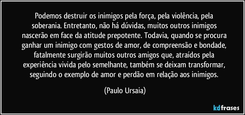 Podemos destruir os inimigos pela força, pela violência, pela soberania. Entretanto, não há dúvidas, muitos outros inimigos nascerão em face da atitude prepotente. Todavia, quando se procura ganhar um inimigo com gestos de amor, de compreensão e bondade, fatalmente surgirão muitos outros amigos que, atraídos pela experiência vivida pelo semelhante, também se deixam transformar, seguindo o exemplo de amor e perdão em relação aos inimigos. (Paulo Ursaia)