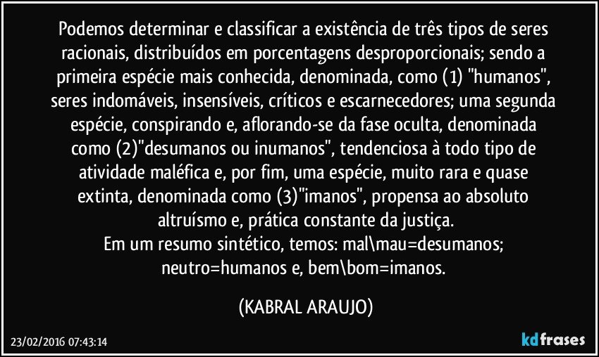 Podemos determinar e classificar a existência de três tipos de seres racionais, distribuídos em porcentagens desproporcionais; sendo a primeira espécie mais conhecida, denominada, como (1) "humanos", seres indomáveis, insensíveis, críticos e escarnecedores; uma segunda espécie, conspirando e, aflorando-se da fase oculta, denominada como (2)"desumanos ou inumanos", tendenciosa à todo tipo de atividade maléfica e, por fim, uma espécie, muito rara e quase extinta, denominada como (3)"imanos", propensa ao absoluto altruísmo e, prática constante da justiça.
Em um resumo sintético, temos: mal\mau=desumanos; neutro=humanos e, bem\bom=imanos. (KABRAL ARAUJO)