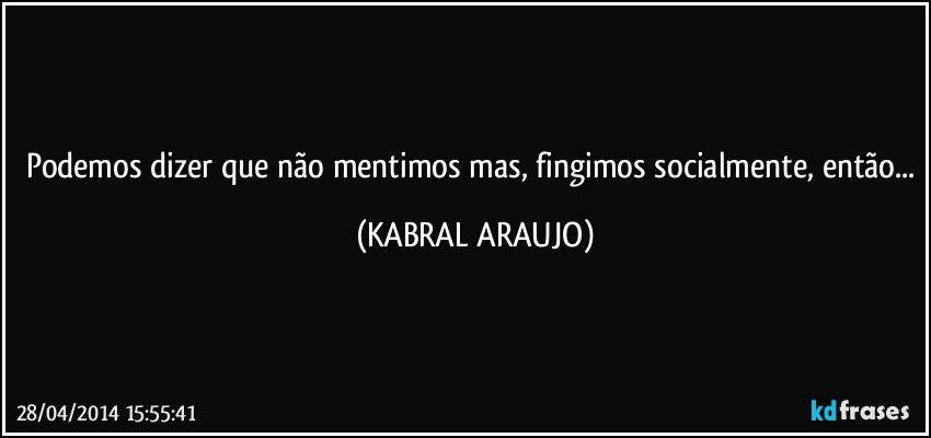 Podemos dizer que não mentimos mas, fingimos socialmente, então... (KABRAL ARAUJO)