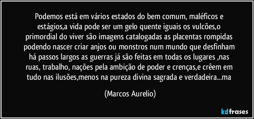 Podemos está em vários estados do bem comum, maléficos e estágios,a vida pode ser um gelo quente iguais os vulcões,o primordial do viver são imagens catalogadas as placentas rompidas podendo nascer criar anjos ou monstros num mundo que desfinham há passos largos as guerras já são feitas em todas os lugares ,nas ruas, trabalho, nações pela ambição de poder e crenças,e crêem em tudo nas ilusões,menos na pureza divina sagrada e verdadeira...ma (Marcos Aurelio)