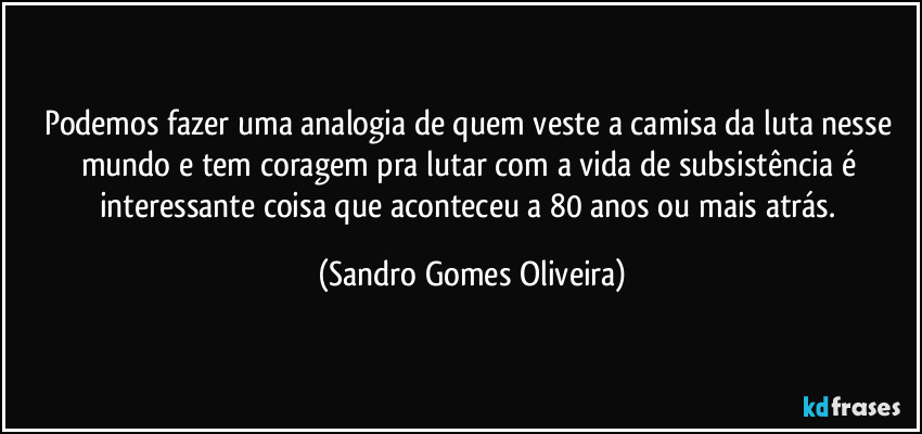 Podemos fazer uma analogia de quem veste a camisa da luta nesse mundo e tem coragem pra lutar com a vida de subsistência é interessante coisa que aconteceu a 80 anos ou mais atrás. (Sandro Gomes Oliveira)