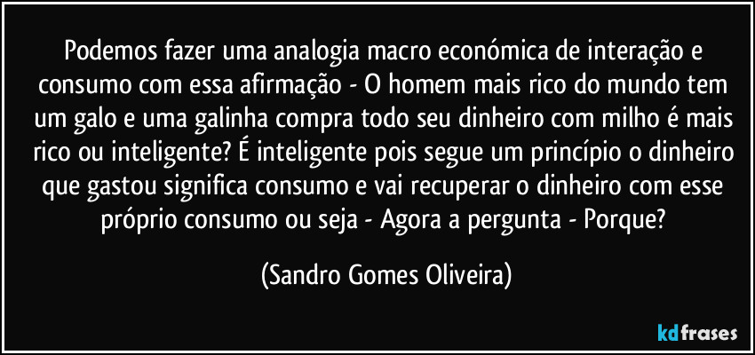 Podemos fazer uma analogia macro económica de interação e consumo com essa afirmação  - O homem mais rico do mundo tem um galo e uma galinha compra todo seu dinheiro com milho é mais rico ou inteligente? É inteligente pois segue um princípio o dinheiro que gastou significa consumo e vai recuperar o dinheiro com esse próprio consumo ou seja - Agora a pergunta - Porque? (Sandro Gomes Oliveira)