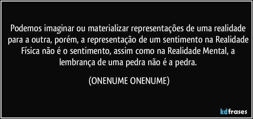 Podemos imaginar ou materializar representações de uma realidade para a outra, porém, a representação de um sentimento na Realidade Física não é o sentimento, assim como na Realidade Mental, a lembrança de uma pedra não é a pedra. (ONENUME ONENUME)