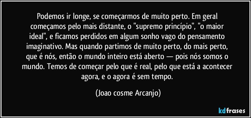 Podemos ir longe, se começarmos de muito perto. Em geral começamos pelo mais distante, o "supremo princípio", "o maior ideal", e ficamos perdidos em algum sonho vago do pensamento imaginativo. Mas quando partimos de muito perto, do mais perto, que é nós, então o mundo inteiro está aberto — pois nós somos o mundo. Temos de começar pelo que é real, pelo que está a acontecer agora, e o agora é sem tempo. (Joao cosme Arcanjo)