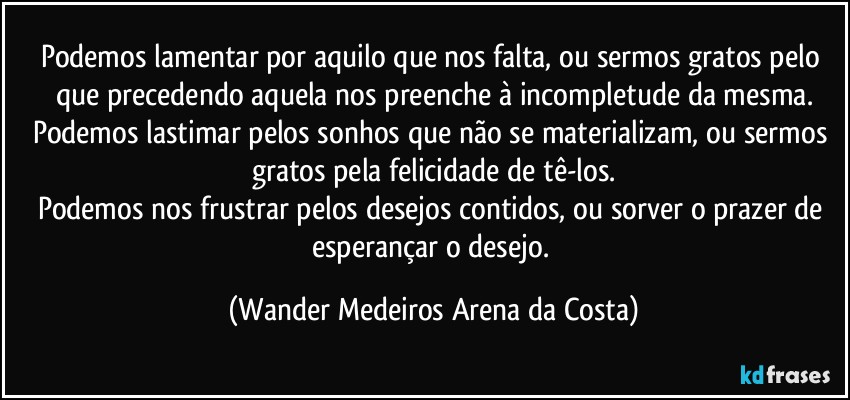 Podemos lamentar por aquilo que nos falta, ou sermos gratos pelo que precedendo aquela nos preenche à incompletude da mesma.
Podemos lastimar pelos sonhos que não se materializam, ou sermos gratos pela felicidade de tê-los.
Podemos nos frustrar pelos desejos contidos, ou sorver o prazer de esperançar o desejo. (Wander Medeiros Arena da Costa)