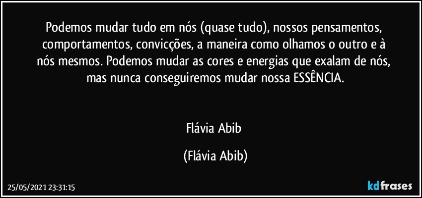 Podemos mudar tudo em nós (quase tudo), nossos pensamentos, comportamentos, convicções, a maneira como olhamos o outro e à nós mesmos. Podemos mudar as cores e energias que exalam de nós, mas nunca conseguiremos mudar nossa ESSÊNCIA.


Flávia Abib (Flávia Abib)